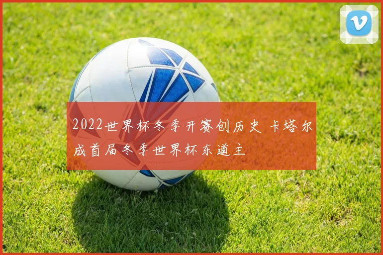2022世界杯冬季开赛创历史 卡塔尔成首届冬季世界杯东道主