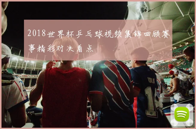 2018世界杯乒乓球视频集锦回顾赛事精彩对决看点