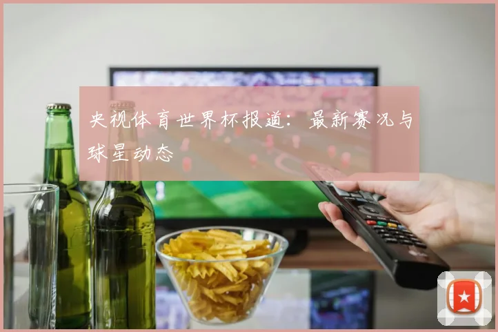 央视体育世界杯报道：最新赛况与球星动态