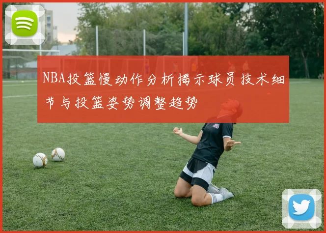 NBA投篮慢动作分析揭示球员技术细节与投篮姿势调整趋势