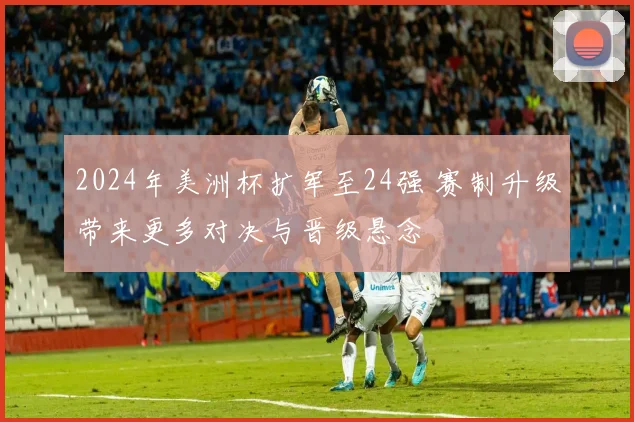 2024年美洲杯扩军至24强 赛制升级带来更多对决与晋级悬念