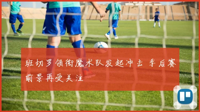 班切罗领衔魔术队发起冲击 季后赛前景再受关注