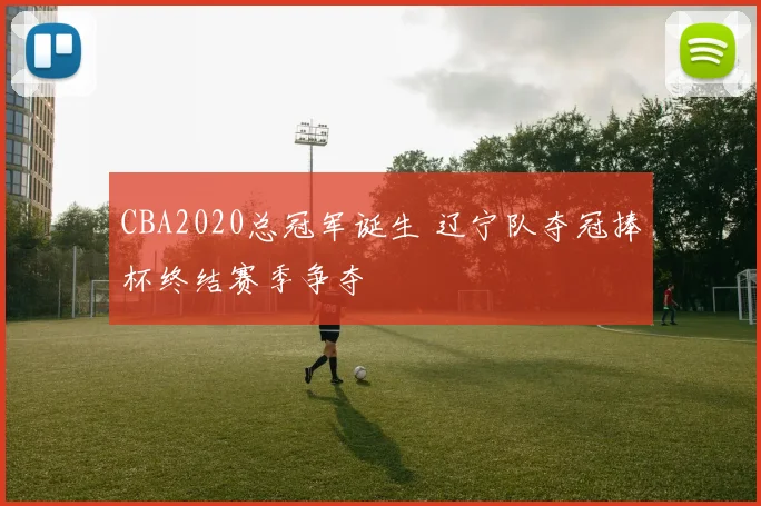 CBA2020总冠军诞生 辽宁队夺冠捧杯终结赛季争夺