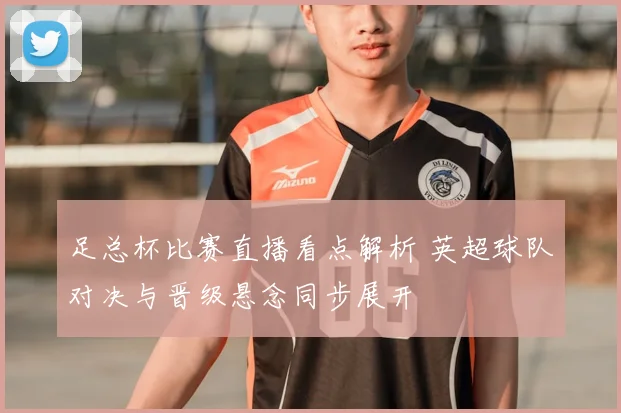 足总杯比赛直播看点解析 英超球队对决与晋级悬念同步展开