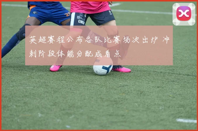 英超赛程公布各队比赛场次出炉 冲刺阶段体能分配成看点