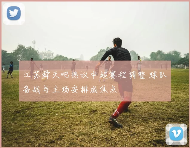 江苏舜天吧热议中超赛程调整 球队备战与主场安排成焦点